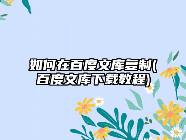 如何在百度文库复制(百度文库下载教程)