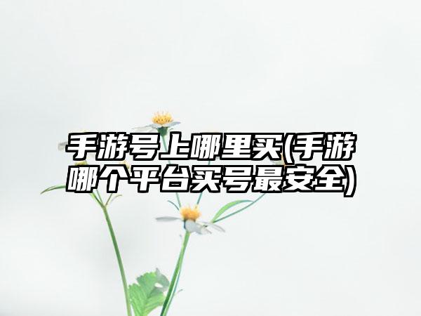 手游号上哪里买(手游哪个平台买号最安全)