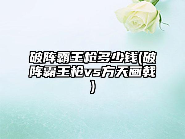 破阵霸王枪多少钱(破阵霸王枪vs方天画戟)