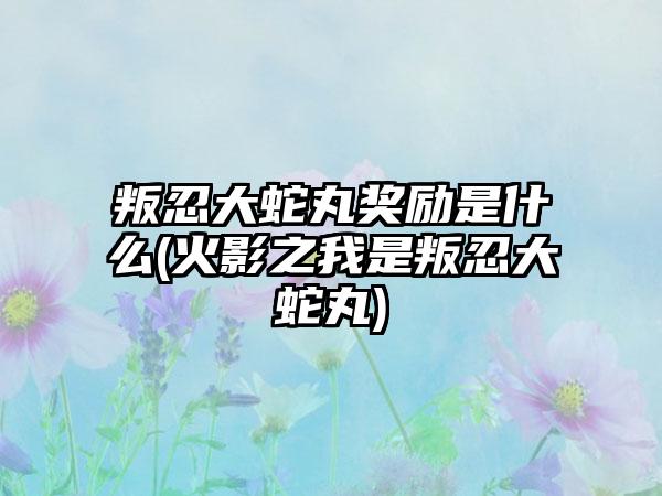 叛忍大蛇丸奖励是什么(火影之我是叛忍大蛇丸)