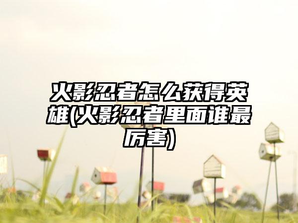 火影忍者怎么获得英雄(火影忍者里面谁最厉害)