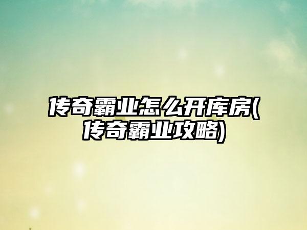 传奇霸业怎么开库房(传奇霸业攻略)